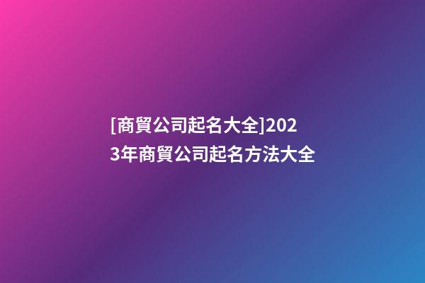 [商貿公司起名大全]2023年商貿公司起名方法大全-第1張-公司起名-玄機派